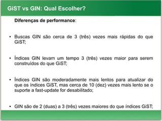 GiST vs GIN: Qual Escolher?
Diferenças de performance:
● Buscas GIN são cerca de 3 (três) vezes mais rápidas do que
GiST;
● Índices GIN levam um tempo 3 (três) vezes maior para serem
construídos do que GiST;
● Índices GIN são moderadamente mais lentos para atualizar do
que os índices GiST, mas cerca de 10 (dez) vezes mais lento se o
suporte a fast-update for desabilitado;
● GIN são de 2 (duas) a 3 (três) vezes maiores do que índices GiST;
 
