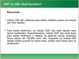 GiST vs GIN: Qual Escolher?
Resumindo:
● Índices GIN são melhores para dados estáticos porque as buscas
são mais rápidas;
● Para dados dinâmicos, os índices GiST são mais rápidos para
serem atualizados. Especificamente, índices GiST são muito bons
para dados dinâmicos e rápidos se palavras únicas (lexemas)
forem abaixo de 100.000 (cem mil), enquanto os índices GIN
lidarão melhor quando for acima disso, porém mais lentos para se
atualizarem;
 