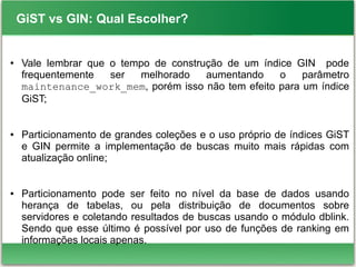 GiST vs GIN: Qual Escolher?
● Vale lembrar que o tempo de construção de um índice GIN pode
frequentemente ser melhorado aumentando o parâmetro
maintenance_work_mem, porém isso não tem efeito para um índice
GiST;
● Particionamento de grandes coleções e o uso próprio de índices GiST
e GIN permite a implementação de buscas muito mais rápidas com
atualização online;
● Particionamento pode ser feito no nível da base de dados usando
herança de tabelas, ou pela distribuição de documentos sobre
servidores e coletando resultados de buscas usando o módulo dblink.
Sendo que esse último é possível por uso de funções de ranking em
informações locais apenas.
 