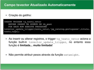 Campo tsvector Atualizado Automaticamente
● Criação do gatilho:
● Ao inserir ou alterar registros, o trigger tg_texto_vetor aciona a
função built-in tsvector_update_trigger, no entanto essa
função é limitada... muito limitada!
● Não permite atribuir pesos através da função setweight.
CREATE TRIGGER tg_texto_vetor
BEFORE INSERT OR UPDATE ON tb_post
FOR EACH ROW EXECUTE PROCEDURE
tsvector_update_trigger(texto_vetor,'pg_catalog.portuguese',titulo,
texto,tags);
 