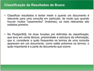 Classificação de Resultados de Busca
● Classificar resultados é tentar medir o quanto um documento é
relevante para uma consulta em particular, de modo que quando
houver muitos "casamentos" (matches), os mais relevantes são
exibidos primeiro.
● No PostgreSQL há duas funções pré definidas de classificação,
que leva em conta léxicos, proximidade e estrutura da informação,
que é, considerar o quão frequentes os termos de uma consulta
aparecem em um documento, como estão próximos os termos, o
quão importante é a parte do documento que ocorre.
 