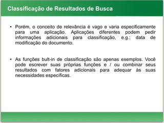 Classificação de Resultados de Busca
● Porém, o conceito de relevância é vago e varia especificamente
para uma aplicação. Aplicações diferentes podem pedir
informações adicionais para classificação, e.g.; data de
modificação do documento.
● As funções bult-in de classificação são apenas exemplos. Você
pode escrever suas próprias funções e / ou combinar seus
resultados com fatores adicionais para adequar às suas
necessidades específicas.
 