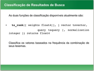 Classificação de Resultados de Busca
As duas funções de classificação disponíveis atualmente são:
● ts_rank([ weights float4[], ] vector tsvector,
                        query  tsquery  [,  normalization 
integer ]) returns float4
Classifica os vetores baseados na frequência da combinação de
seus lexemas.
 