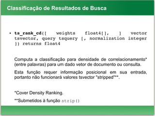 Classificação de Resultados de Busca
● ts_rank_cd([  weights  float4[],  ]  vector 
tsvector, query tsquery [, normalization integer 
]) returns float4
Computa a classificação para densidade de correlacionamento*
(entre palavras) para um dado vetor de documento ou consulta.
Esta função requer informação posicional em sua entrada,
portanto não funcionará valores tsvector "stripped"**.
*Cover Density Ranking.
**Submetidos à função strip()
 