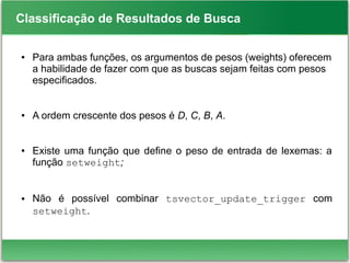Classificação de Resultados de Busca
● Para ambas funções, os argumentos de pesos (weights) oferecem
a habilidade de fazer com que as buscas sejam feitas com pesos
especificados.
● A ordem crescente dos pesos é D, C, B, A.
● Existe uma função que define o peso de entrada de lexemas: a
função setweight;
● Não é possível combinar tsvector_update_trigger com
setweight.
 