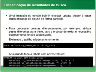 Classificação de Resultados de Busca
● Uma limitação da função built-in tsvector_update_trigger é tratar
todas entradas de coluna de forma parecida.
● Para processar colunas diferentemente, por exemplo, atribuir
pesos diferentes para título, tags e o corpo de texto, é necessário
escrever uma função customizada.
Excluindo o gatilho criado anteriormente:
●
Atualizando toda a tabela com novos valores:
DROP TRIGGER tg_texto_vetor ON tb_post;
UPDATE tb_post SET texto_vetor =
setweight(to_tsvector(coalesce(titulo,'')),'A') ||
setweight(to_tsvector(coalesce(tags,'')),'B') ||
setweight(to_tsvector(coalesce(texto,'')),'C');
 