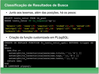 Classificação de Resultados de Busca
● Junto aos lexemas, além das posições, há os pesos:
● Criação da função customizada em PL/pgSQL:
SELECT texto_vetor FROM tb_post 
WHERE texto_vetor @@ to_tsquery('sp');
 'brasil':29C 'caos':7B 'capital':17C 'cidad':1A,11C 'estad':19C 
'metrópol':5B 'nom':22C 'paul':4A,14C 'popul':27C 'sp':6B 
'trânsit':8B 'violênc':9B 'é':15C
CREATE OR REPLACE FUNCTION fc_texto_vetor_upd() RETURNS trigger AS 
$$
begin
  new.fts :=
setweight(to_tsvector(coalesce(new.titulo,'')),'A') ||
setweight(to_tsvector(coalesce(new.tags,'')),'B') ||
setweight(to_tsvector(coalesce(new.texto,'')),'C');
  return new;
end
$$ LANGUAGE plpgsql;
 