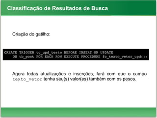 Classificação de Resultados de Busca
Criação do gatilho:
Agora todas atualizações e inserções, fará com que o campo
texto_vetor tenha seu(s) valor(es) também com os pesos.
CREATE TRIGGER tg_upd_teste BEFORE INSERT OR UPDATE
    ON tb_post FOR EACH ROW EXECUTE PROCEDURE fc_texto_vetor_upd();
 