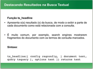 Destacando Resultados na Busca Textual
Função ts_headline
● Apresenta o(s) resultado (s) da busca, de modo a exibir a parte de
cada documento como está relacionada com a consulta.
● É muito comum, por exemplo, search engines mostrarem
fragmentos do documento com os termos de consulta marcados.
Sintaxe:
ts_headline([ config regconfig, ] document text, 
query tsquery [, options text ]) returns text
 