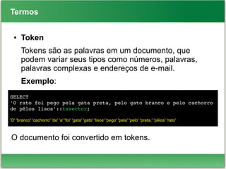 Termos
● Token
Tokens são as palavras em um documento, que
podem variar seus tipos como números, palavras,
palavras complexas e endereços de e-mail.
Exemplo:
O documento foi convertido em tokens.
SELECT
'O rato foi pego pela gata preta, pelo gato branco e pelo cachorro 
de pêlos lisos'::tsvector;
'O' 'branco' 'cachorro' 'de' 'e' 'foi' 'gata' 'gato' 'lisos' 'pego' 'pela' 'pelo' 'preta,' 'pêlos' 'rato'
 