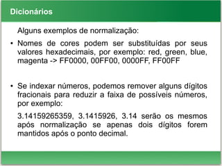 Dicionários
Alguns exemplos de normalização:
● Nomes de cores podem ser substituídas por seus
valores hexadecimais, por exemplo: red, green, blue,
magenta -> FF0000, 00FF00, 0000FF, FF00FF
● Se indexar números, podemos remover alguns dígitos
fracionais para reduzir a faixa de possíveis números,
por exemplo:
3.14159265359, 3.1415926, 3.14 serão os mesmos
após normalização se apenas dois dígitos forem
mantidos após o ponto decimal.
 