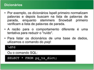 Dicionários
● Por exemplo, os dicionários Ispell primeiro normalizam
palavras e depois buscam na lista de palavras de
parada, enquanto stemmers Snowball primeiro
verificam a lista de palavras de parada.
● A razão para o comportamento diferente é uma
tentativa para reduzir o "ruído".
● Para listar os dicionários de uma base de dados,
utlizamos o comando do psql:
dFd
Ou o comando SQL:
SELECT * FROM pg_ts_dict;
 