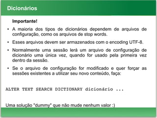 Dicionários
Importante!
● A maioria dos tipos de dicionários dependem de arquivos de
configuração, como os arquivos de stop words.
● Esses arquivos devem ser armazenados com o encoding UTF-8.
● Normalmente uma sessão lerá um arquivo de configuração de
dicionário uma única vez, quando for usado pela primeira vez
dentro da sessão.
● Se o arquivo de configuração for modificado e quer forçar as
sessões existentes a utilizar seu novo conteúdo, faça:
ALTER TEXT SEARCH DICTIONARY dicionário ...
Uma solução "dummy" que não mude nenhum valor :)
 