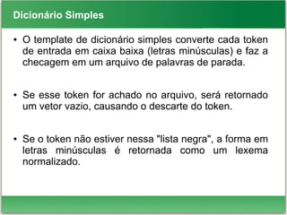 Dicionário Simples
● O template de dicionário simples converte cada token
de entrada em caixa baixa (letras minúsculas) e faz a
checagem em um arquivo de palavras de parada.
● Se esse token for achado no arquivo, será retornado
um vetor vazio, causando o descarte do token.
● Se o token não estiver nessa "lista negra", a forma em
letras minúsculas é retornada como um lexema
normalizado.
 