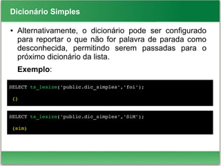 Dicionário Simples
● Alternativamente, o dicionário pode ser configurado
para reportar o que não for palavra de parada como
desconhecida, permitindo serem passadas para o
próximo dicionário da lista.
Exemplo:
SELECT ts_lexize('public.dic_simples','foi');
 {}
SELECT ts_lexize('public.dic_simples','SiM');
 {sim}
 