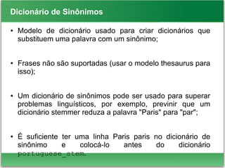 Dicionário de Sinônimos
● Modelo de dicionário usado para criar dicionários que
substituem uma palavra com um sinônimo;
● Frases não são suportadas (usar o modelo thesaurus para
isso);
● Um dicionário de sinônimos pode ser usado para superar
problemas linguísticos, por exemplo, previnir que um
dicionário stemmer reduza a palavra "Paris" para "par";
● É suficiente ter uma linha Paris paris no dicionário de
sinônimo e colocá-lo antes do dicionário
portuguese_stem.
 