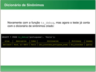 Dicionário de Sinônimos
Novamente com a função ts_debug, mas agora o teste já conta
com o dicionário de sinônimos criado:
SELECT * FROM ts_debug('portuguese', 'Paris');
   alias   |   description   | token |          dictionaries           |  dictionary   | lexemes 
­­­­­­­­­­­+­­­­­­­­­­­­­­­­­+­­­­­­­+­­­­­­­­­­­­­­­­­­­­­­­­­­­­­­­­­+­­­­­­­­­­­­­­­+­­­­­­­­­
 asciiword | Word, all ASCII | Paris | {dic_sinonimos,portuguese_stem} | dic_sinonimos | {paris}
 