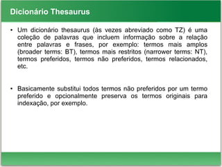 Dicionário Thesaurus
● Um dicionário thesaurus (às vezes abreviado como TZ) é uma
coleção de palavras que incluem informação sobre a relação
entre palavras e frases, por exemplo: termos mais amplos
(broader terms: BT), termos mais restritos (narrower terms: NT),
termos preferidos, termos não preferidos, termos relacionados,
etc.
● Basicamente substitui todos termos não preferidos por um termo
preferido e opcionalmente preserva os termos originais para
indexação, por exemplo.
 