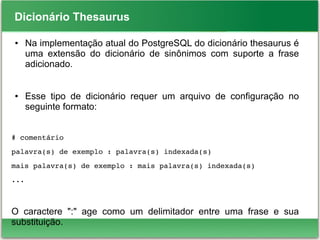 Dicionário Thesaurus
● Na implementação atual do PostgreSQL do dicionário thesaurus é
uma extensão do dicionário de sinônimos com suporte a frase
adicionado.
● Esse tipo de dicionário requer um arquivo de configuração no
seguinte formato:
# comentário
palavra(s) de exemplo : palavra(s) indexada(s)
mais palavra(s) de exemplo : mais palavra(s) indexada(s)
...
O caractere ":" age como um delimitador entre uma frase e sua
substituição.
 