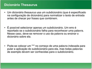 Dicionário Thesaurus
● Um dicionário thesaurus usa um subdicionário (que é especificado
na configuração de dicionário) para normalizar o texto de entrada
antes de checar por frases que combinem.
● É possível selecionar apenas um subdicionário. Um erro é
reportado se o subdicionário falha para reconhecer uma palavra.
Nesse caso, deve-se remover o uso da palavra ou ensinar o
dicionário sobre ela.
● Pode-se colocar um "*" no começo de uma palavra indexada para
pular a aplicação do subdicionário para ela, mas todas palavras
de exemplo devem ser conhecidas para o subdicionário.
 