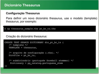 Dicionário Thesaurus
Configuração Thesaurus
Para definir um novo dicionário thesaurus, use o modelo (template)
thesaurus, por exemplo:
●
Criação do dicionário thesaurus:
$ cp thesaurus_sample.ths pt_br_tz.ths
CREATE TEXT SEARCH DICTIONARY dic_pt_br_tz (
/* template */
TEMPLATE = thesaurus, 
/* arquivo de configuração (.ths). */
DictFile = pt_br_tz, 
/* subdicionário (português Snowball stemmer) */
 Dictionary = pg_catalog.portuguese_stem 
);
 