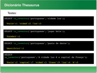 Dicionário Thesaurus
Testes:
SELECT to_tsvector('portuguese','cidade luz');
 
 'Paris':1 'cidad':2 'luz':3
SELECT to_tsvector('portuguese','jogar bola');
 'futebol':1
SELECT to_tsvector('portuguese','pasta de dente');
 'dentifríci':1
SELECT 
to_tsvector('portuguese','A cidade luz é a capital da França');
 'Paris':2 'capital':7 'cidad':3 'franc':9 'luz':4 'é':5
 