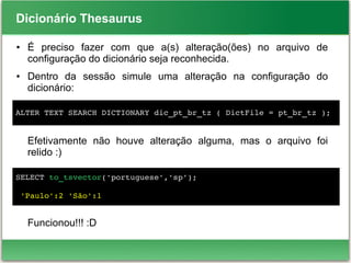 Dicionário Thesaurus
● É preciso fazer com que a(s) alteração(ões) no arquivo de
configuração do dicionário seja reconhecida.
● Dentro da sessão simule uma alteração na configuração do
dicionário:
Efetivamente não houve alteração alguma, mas o arquivo foi
relido :)
Funcionou!!! :D
ALTER TEXT SEARCH DICTIONARY dic_pt_br_tz ( DictFile = pt_br_tz );
SELECT to_tsvector('portuguese','sp');
 'Paulo':2 'São':1
 