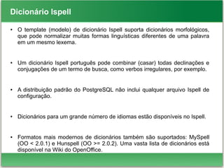 Dicionário Ispell
● O template (modelo) de dicionário Ispell suporta dicionários morfológicos,
que pode normalizar muitas formas linguísticas diferentes de uma palavra
em um mesmo lexema.
● Um dicionário Ispell português pode combinar (casar) todas declinações e
conjugações de um termo de busca, como verbos irregulares, por exemplo.
● A distribuição padrão do PostgreSQL não inclui qualquer arquivo Ispell de
configuração.
● Dicionários para um grande número de idiomas estão disponíveis no Ispell.
● Formatos mais modernos de dicionários também são suportados: MySpell
(OO < 2.0.1) e Hunspell (OO >= 2.0.2). Uma vasta lista de dicionários está
disponível na Wiki do OpenOffice.
 