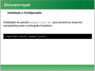Dicionário Ispell
Instalação e Configuração
Instalação do pacote myspell-pt-br, que proverá os arquivos
necessários para o português brasileiro:
# aptitude install myspell­pt­br
 