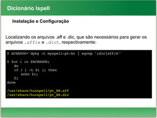 Dicionário Ispell
Instalação e Configuração
Localizando os arquivos .aff e .dic, que são necessários para gerar os
arquivos .affix e .dict, respectivamente:
$ ACHADOS=`dpkg ­L myspell­pt­br | egrep '(dic|aff)$'`
$ for i in $ACHADOS; 
do 
if ! [ ­L $i ]; then 
echo $i; 
fi
done
/usr/share/hunspell/pt_BR.aff
/usr/share/hunspell/pt_BR.dic
 