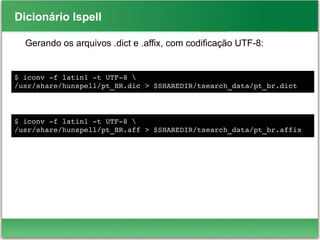 Dicionário Ispell
Gerando os arquivos .dict e .affix, com codificação UTF-8:
$ iconv ­f latin1 ­t UTF­8 
/usr/share/hunspell/pt_BR.dic > $SHAREDIR/tsearch_data/pt_br.dict
$ iconv ­f latin1 ­t UTF­8 
/usr/share/hunspell/pt_BR.aff > $SHAREDIR/tsearch_data/pt_br.affix
 