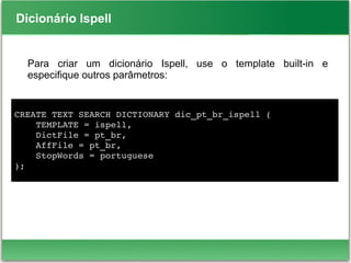 Dicionário Ispell
Para criar um dicionário Ispell, use o template built-in e
especifique outros parâmetros:
CREATE TEXT SEARCH DICTIONARY dic_pt_br_ispell (
    TEMPLATE = ispell,
    DictFile = pt_br,
    AffFile = pt_br,
    StopWords = portuguese
);
 