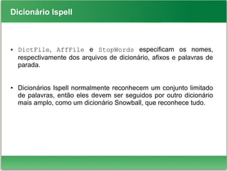 Dicionário Ispell
● DictFile, AffFile e StopWords especificam os nomes,
respectivamente dos arquivos de dicionário, afixos e palavras de
parada.
● Dicionários Ispell normalmente reconhecem um conjunto limitado
de palavras, então eles devem ser seguidos por outro dicionário
mais amplo, como um dicionário Snowball, que reconhece tudo.
 
