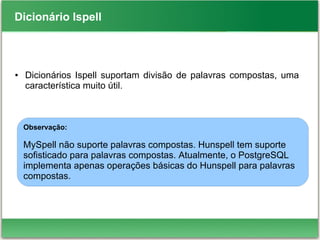 Dicionário Ispell
● Dicionários Ispell suportam divisão de palavras compostas, uma
característica muito útil.
Observação:
MySpell não suporte palavras compostas. Hunspell tem suporte
sofisticado para palavras compostas. Atualmente, o PostgreSQL
implementa apenas operações básicas do Hunspell para palavras
compostas.
 