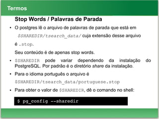 Termos
Stop Words / Palavras de Parada
● O postgres lê o arquivo de palavras de parada que está em
$SHAREDIR/tsearch_data/ cuja extensão desse arquivo
é .stop.
Seu conteúdo é de apenas stop words.
● $SHAREDIR pode variar dependendo da instalação do
PostgreSQL. Por padrão é o diretório share da instalação.
● Para o idioma português o arquivo é
$SHAREDIR/tsearch_data/portuguese.stop
● Para obter o valor de $SHAREDIR, dê o comando no shell:
$ pg_config ­­sharedir
 