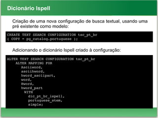 Dicionário Ispell
Criação de uma nova configuração de busca textual, usando uma
pré existente como modelo:
Adicionando o dicionário Ispell criado à configuração:
ALTER TEXT SEARCH CONFIGURATION tsc_pt_br
    ALTER MAPPING FOR 
Asciiword,
asciihword, 
hword_asciipart,
word, 
Hword,
hword_part
        WITH 
dic_pt_br_ispell, 
portuguese_stem, 
simple;
CREATE TEXT SEARCH CONFIGURATION tsc_pt_br 
( COPY = pg_catalog.portuguese );
 