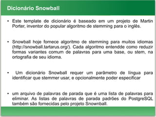 Dicionário Snowball
● Este template de dicionário é baseado em um projeto de Martin
Porter, inventor do popular algoritmo de stemming para o inglês.
● Snowball hoje fornece algoritmo de stemming para muitos idiomas
(http://snowball.tartarus.org/). Cada algoritmo entendde como reduzir
formas variantes comum de palavras para uma base, ou stem, na
ortografia de seu idioma.
● Um dicionário Snowball requer um parâmetro de língua para
identificar que stemmer usar, e opcionalmente poder especificar
● um arquivo de palavras de parada que é uma lista de palavras para
eliminar. As listas de palavras de parada padrões do PostgreSQL
também são fornecidas pelo projeto Snownball.
 
