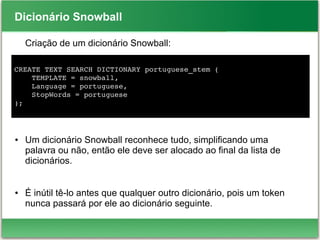 Dicionário Snowball
Criação de um dicionário Snowball:
● Um dicionário Snowball reconhece tudo, simplificando uma
palavra ou não, então ele deve ser alocado ao final da lista de
dicionários.
● É inútil tê-lo antes que qualquer outro dicionário, pois um token
nunca passará por ele ao dicionário seguinte.
CREATE TEXT SEARCH DICTIONARY portuguese_stem (
    TEMPLATE = snowball,
    Language = portuguese,
    StopWords = portuguese
);
 