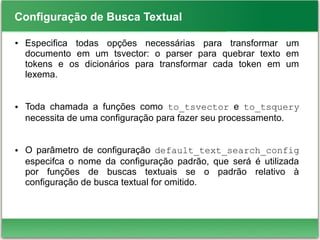 Configuração de Busca Textual
● Especifica todas opções necessárias para transformar um
documento em um tsvector: o parser para quebrar texto em
tokens e os dicionários para transformar cada token em um
lexema.
● Toda chamada a funções como to_tsvector e to_tsquery
necessita de uma configuração para fazer seu processamento.
● O parâmetro de configuração default_text_search_config
especifca o nome da configuração padrão, que será é utilizada
por funções de buscas textuais se o padrão relativo à
configuração de busca textual for omitido.
 