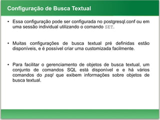 Configuração de Busca Textual
● Essa configuração pode ser configurada no postgresql.conf ou em
uma sessão individual utilizando o comando SET.
● Muitas configurações de busca textual pré definidas estão
disponíveis, e é possível criar uma customizada facilmente.
● Para facilitar o gerenciamento de objetos de busca textual, um
conjunto de comandos SQL está disponível e e há vários
comandos do psql que exibem informações sobre objetos de
busca textual.
 