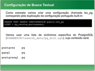 Configuração de Busca Textual
Como exemplo vamos criar uma configuração chamada tsc_pg,
começando pela duplicação da configuração português built-in:
Vamos usar uma lista de sinônimos específica do PostgreSQL
($SHAREDIR/tsearch_data/pg_dict.syn), cujo conteúdo será:
postgres    pg
pgsql       pg
postgresql  pg
CREATE TEXT SEARCH CONFIGURATION public.tsc_pg
(COPY = pg_catalog.portuguese);
 