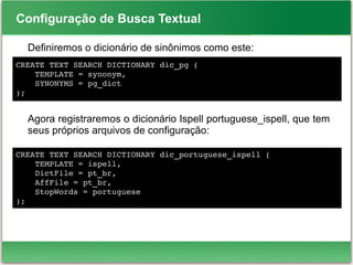 Configuração de Busca Textual
Definiremos o dicionário de sinônimos como este:
Agora registraremos o dicionário Ispell portuguese_ispell, que tem
seus próprios arquivos de configuração:
CREATE TEXT SEARCH DICTIONARY dic_pg (
    TEMPLATE = synonym,
    SYNONYMS = pg_dict
);
CREATE TEXT SEARCH DICTIONARY dic_portuguese_ispell (
    TEMPLATE = ispell,
    DictFile = pt_br,
    AffFile = pt_br,
    StopWords = portuguese
);
 
