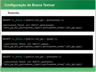 Configuração de Busca Textual
Testando:
SELECT ts_debug ('public.tsc_pg','postgresql');
(asciiword,"Word, all ASCII",postgresql,
"{dic_pg,dic_portuguese_ispell,portuguese_stem}",dic_pg,{pg})
SELECT ts_debug ('public.tsc_pg','pgsql');
 (asciiword,"Word, all ASCII",pgsql,
"{dic_pg,dic_portuguese_ispell,portuguese_stem}",dic_pg,{pg})
SELECT ts_debug ('public.tsc_pg','postgres');
 (asciiword,"Word, all ASCII",postgres,
"{dic_pg,dic_portuguese_ispell,portuguese_stem}",dic_pg,{pg})
 