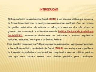 INTRODUÇÃO
O Sistema Único de Assistência Social (SUAS) é um sistema público que organiza,
de forma descentralizada, os serviços socioassistenciais no Brasil. Com um modelo
de gestão participativa, ele articula os esforços e recursos dos três níveis de
governo para a execução e o financiamento da Política Nacional de Assistência
Social(PNAS), envolvendo diretamente as estruturas e marcos regulatórios
nacionais, estaduais, municipais e do Distrito Federal.
Esse trabalho relata sobre a Política Nacional de Assistência , Agrega conhecimento
sobre o Sistema Único de Assistência Social (SUAS), com enfoque na importância
da trajetória da profissão e nos benefícios conquistados com as políticas públicas
para que eles possam exercer seus direitos previstos pela constituição.
 