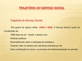 TRAJETÓRIA DO SERVIÇO SOCIAL
Trajetória do Serviço Social
 .Pós guerra do regime militar (1964 a 1985). O Serviço Social á partir da
Constituição de;
 1988 deixa de ser “Ajuda” e passa a ser
 Políticas públicas.
 Desmistificando assim a ideologia de caridade e
 Fazendo valer os direitos dos indivíduos previstos por lei.
 Essa constituição foi marco, no processo de redemocratização no período.
 