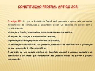 CONSTITUIÇÃO FEDERAL ARTIGO 203.
O artigo 203 diz que a Assistência Social será prestada a quem dela necessitar,
independente de contribuição á Seguridade Social. Os objetivos de acordo com a
constituição são:
 Proteção á família, maternidade,infância adolescência e velhice;
 O amparo ás crianças e adolescentes carentes;
 A promoção da integração no mercado de trabalho;
 A habilitação e reabilitação das pessoas portadoras de deficiência e a promoção
de sua integração á vida comunitária;
 A garantia de um salário mínimo de benefício mensal á pessoa portadora de
deficiência e ao idoso que comprovem não possuir meios de prover a própria
manutenção.
 