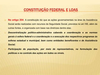 CONSTITUIÇÃO FEDERAL E LOAS
 No artigo 204. A constituição diz que as ações governamentais na área da Assistência
Social serão realizadas com recursos da Seguridade Social, previstos no art.195, além de
outras fontes, e organizada com base nas diretrizes dentre elas:
 Descentralização político-administrativa cabendo a coordenação e as normas
gerais á esfera federal e a coordenação e a execução dos respectivos programas ás
esferas estadual e municipal, bem como entidades beneficentes e de Assistência
Social;
 Participação da população, por meio de representativas, na formulação das
políticas e no controle das ações em todos os níveis.
 