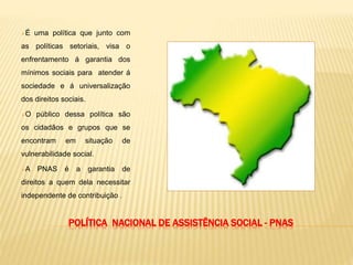 POLÍTICA NACIONAL DE ASSISTÊNCIA SOCIAL - PNAS
É uma política que junto com
as políticas setoriais, visa o
enfrentamento á garantia dos
mínimos sociais para atender á
sociedade e á universalização
dos direitos sociais.
O público dessa política são
os cidadãos e grupos que se
encontram em situação de
vulnerabilidade social.
A PNAS é a garantia de
direitos a quem dela necessitar
independente de contribuição .
 