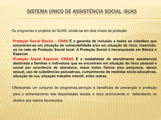 SISTEMA ÚNICO DE ASSISTÊNCIA SOCIAL -SUAS
Os programas e projetos do SUAS, divide-se em dois níveis de proteção:
 Proteção Social Básica – CRAS É a garantia de inclusão a todos os cidadãos que
encontram-se em situação de vulnerabilidade e/ou em situação de risco, inserindo-
os na rede de Proteção Social local. A Proteção Social é hierarquizada em Básica e
Especial.
 Proteção Social Especial- CREAS É a modalidade de atendimento assistencial
destinada a famílias e indivíduos que se encontram em situação de risco pessoal e
social por ocorrência de abandono, maus tratos físicos e/ou psíquicos, abuso
sexual, uso de substâncias psicoativas, cumprimento de medidas sócio-educativas,
situação de rua, situação trabalho infantil, entre outras.
Oferecendo um conjunto de programas,serviços e benefícios de prevenção e proteção
para o enfrentamento das disparidades sociais e risco promovendo e defendendo os
direitos dos menos favorecidos.
 
