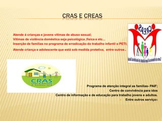 CRAS E CREAS
• Atende á crianças e jovens vítimas de abuso sexual;
• Vítimas de violência doméstica seja psicológica ,física e etc...
• Inserção de famílias no programa de erradicação do trabalho infantil o PETI;
• Atende criança e adolescente que está sob medida protetiva, entre outros .
• Programa de atenção integral as famílias- PAIF;
• Centro de convivência para idos
• Centro de informação e de educação para trabalho jovens e adultos.
 Entre outros serviços
 
